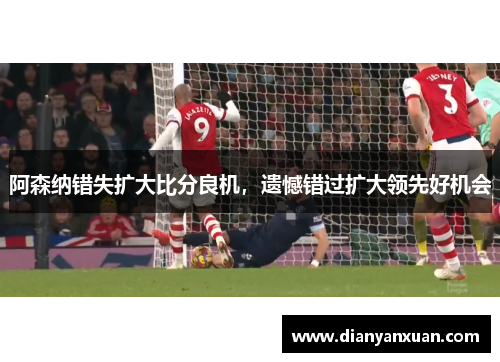 阿森纳错失扩大比分良机，遗憾错过扩大领先好机会